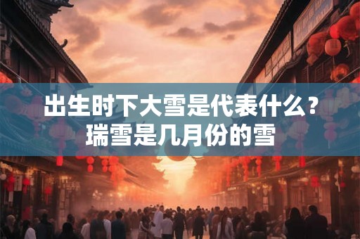 出生时下大雪是代表什么?瑞雪是几月份的雪 出生时下大雪是代表什么?瑞雪是几月份的雪