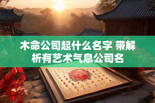 木命公司起什么名字 带解析有艺术气息公司名 木命公司起什么名字 带解析有艺术气息公司名