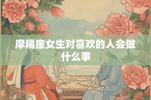 摩羯座女生对喜欢的人会做什么事