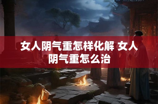 女人阴气重怎样化解 女人阴气重怎么治