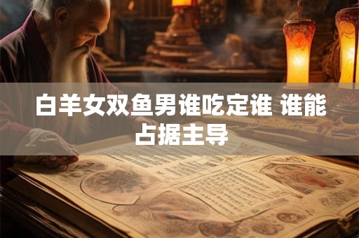 白羊女双鱼男谁吃定谁 谁能占据主导