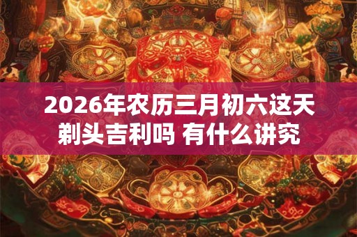 2026年农历三月初六这天剃头吉利吗 有什么讲究
