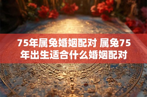75年属兔婚姻配对 属兔75年出生适合什么婚姻配对
