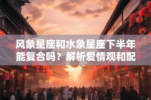 风象星座和水象星座下半年能复合吗？解析爱情观和配对潜力