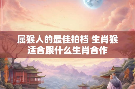属猴人的最佳拍档 生肖猴适合跟什么生肖合作