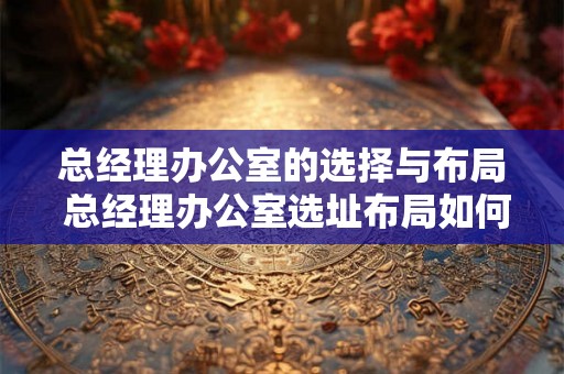 总经理办公室的选择与布局 总经理办公室选址布局如何 总经理办公室的选择与布局 总经理办公室选址布局如何