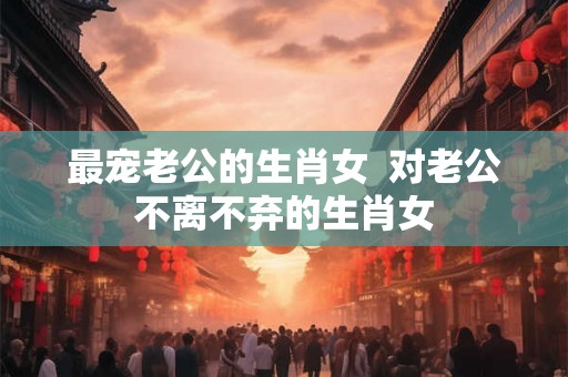最宠老公的生肖女  对老公不离不弃的生肖女