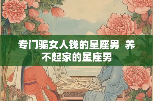 专门骗女人钱的星座男 养不起家的星座男 专门骗女人钱的星座男 养不起家的星座男