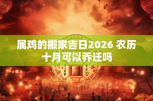 属鸡的搬家吉日2026 农历十月可以乔迁吗 属鸡的搬家吉日2026 农历十月可以乔迁吗
