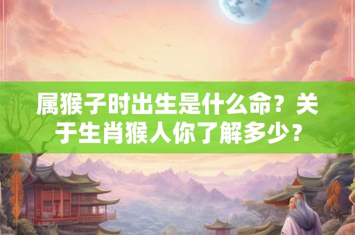属猴子时出生是什么命？关于生肖猴人你了解多少？