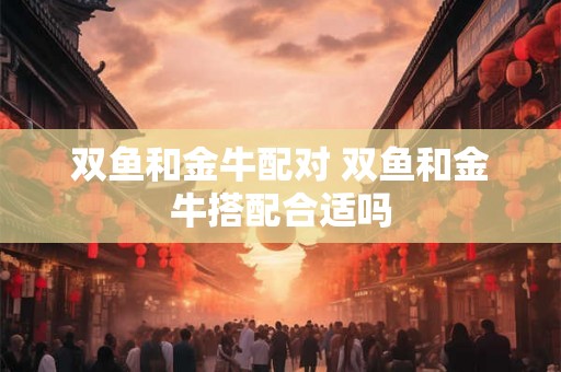 双鱼和金牛配对 双鱼和金牛搭配合适吗