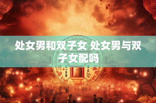 处女男和双子女 处女男与双子女配吗 处女男和双子女 处女男与双子女配吗
