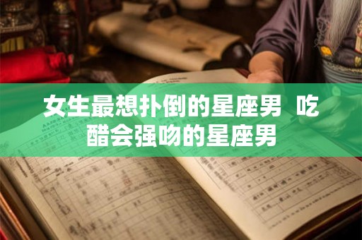 女生最想扑倒的星座男  吃醋会强吻的星座男