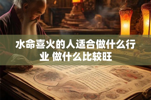 水命喜火的人适合做什么行业 做什么比较旺 水命喜火的人适合做什么行业 做什么比较旺