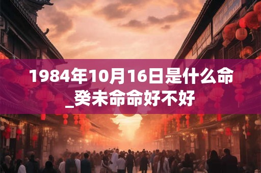 1984年10月16日是什么命_癸未命命好不好 1984年10月16日是什么命_癸未命命好不好