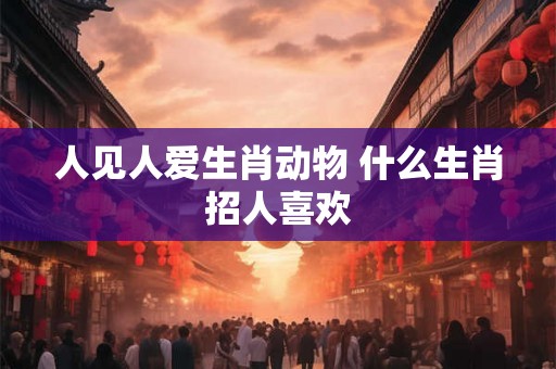 人见人爱生肖动物 什么生肖招人喜欢