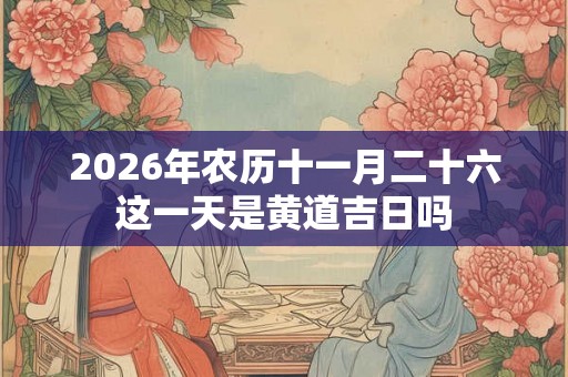 2026年农历十一月二十六这一天是黄道吉日吗 2026年农历十一月二十六这一天是黄道吉日吗