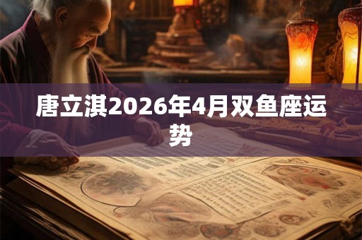 唐立淇2026年4月双鱼座运势 唐立淇2026年4月双鱼座运势