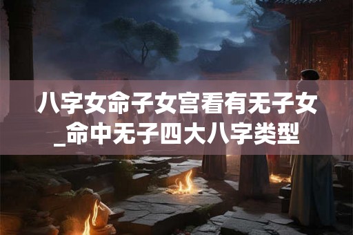 八字女命子女宫看有无子女_命中无子四大八字类型 八字女命子女宫看有无子女_命中无子四大八字类型