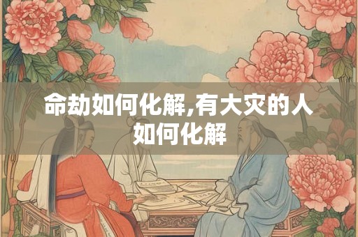 命劫如何化解,有大灾的人如何化解