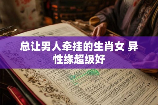 总让男人牵挂的生肖女 异性缘超级好
