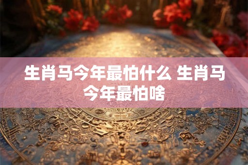 生肖马今年最怕什么 生肖马今年最怕啥 生肖马今年最怕什么 生肖马今年最怕啥