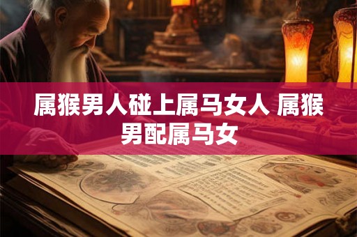 属猴男人碰上属马女人 属猴男配属马女
