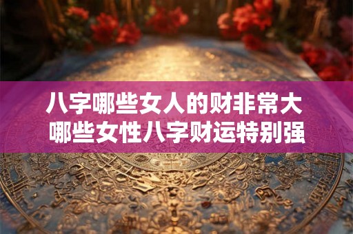八字哪些女人的财非常大 哪些女性八字财运特别强 八字哪些女人的财非常大 哪些女性八字财运特别强