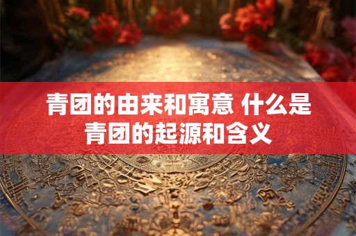 青团的由来和寓意 什么是青团的起源和含义