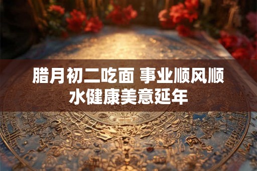 腊月初二吃面 事业顺风顺水健康美意延年