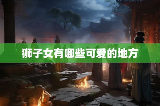狮子女有哪些可爱的地方 狮子女有哪些可爱的地方