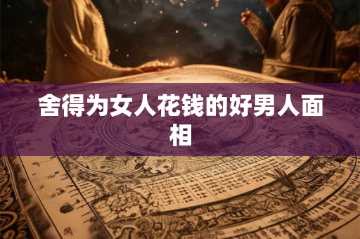 舍得为女人花钱的好男人面相 舍得为女人花钱的好男人面相