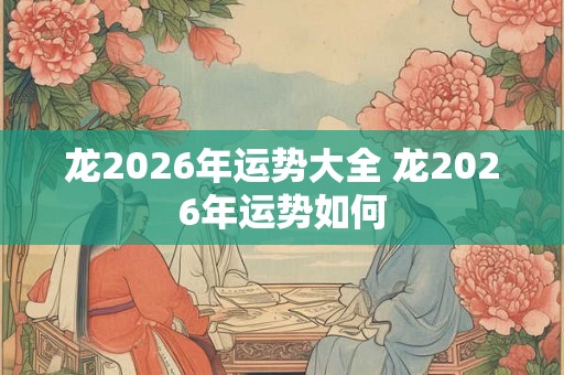 龙2026年运势大全 龙2026年运势如何 龙2026年运势大全 龙2026年运势如何