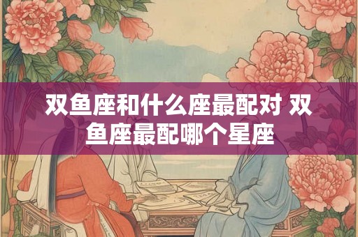 双鱼座和什么座最配对 双鱼座最配哪个星座 双鱼座和什么座最配对 双鱼座最配哪个星座