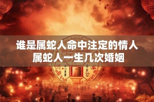 谁是属蛇人命中注定的情人 属蛇人一生几次婚姻 谁是属蛇人命中注定的情人 属蛇人一生几次婚姻