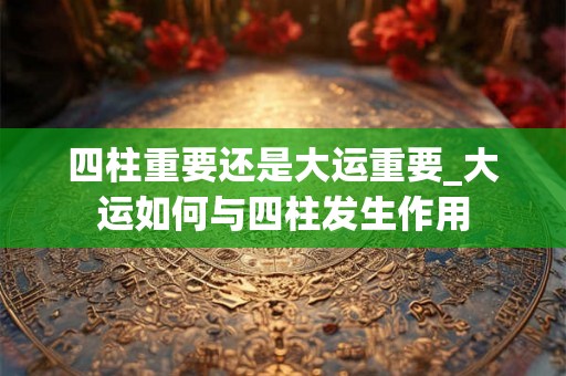 四柱重要还是大运重要_大运如何与四柱发生作用