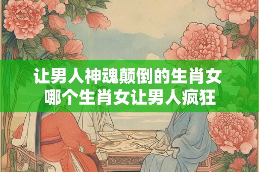 让男人神魂颠倒的生肖女 哪个生肖女让男人疯狂