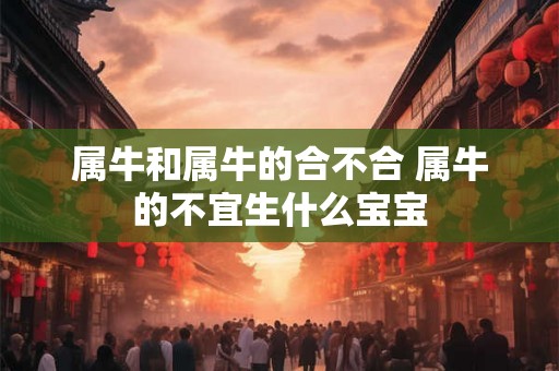 属牛和属牛的合不合 属牛的不宜生什么宝宝