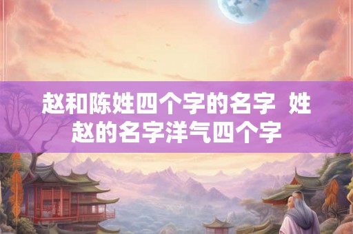 赵和陈姓四个字的名字  姓赵的名字洋气四个字
