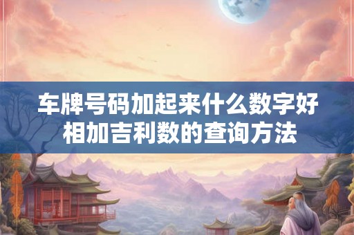 车牌号码加起来什么数字好 相加吉利数的查询方法 车牌号码加起来什么数字好 相加吉利数的查询方法