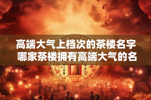 高端大气上档次的茶楼名字 哪家茶楼拥有高端大气的名字