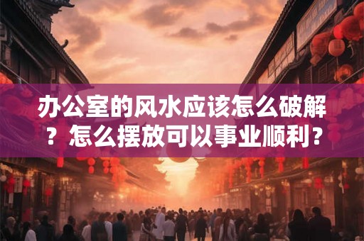 办公室的风水应该怎么破解？怎么摆放可以事业顺利？