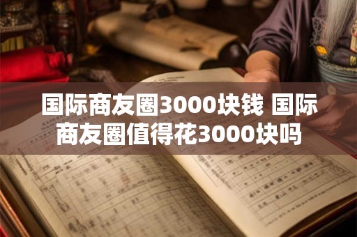 国际商友圈3000块钱 国际商友圈值得花3000块吗 国际商友圈3000块钱 国际商友圈值得花3000块吗
