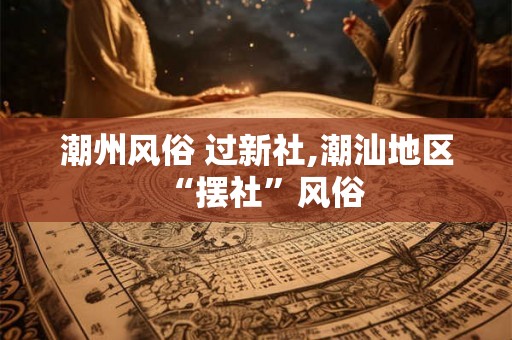 潮州风俗 过新社,潮汕地区“摆社”风俗