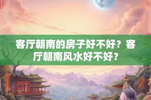 客厅朝南的房子好不好？客厅朝南风水好不好？