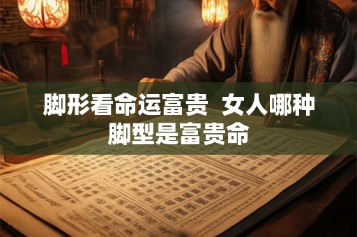 脚形看命运富贵  女人哪种脚型是富贵命