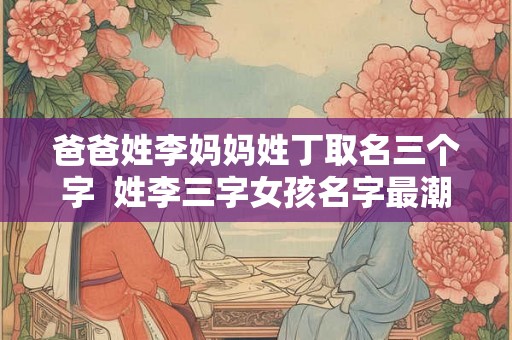 爸爸姓李妈妈姓丁取名三个字  姓李三字女孩名字最潮