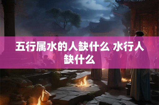 五行属水的人缺什么 水行人缺什么