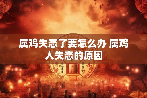 属鸡失恋了要怎么办 属鸡人失恋的原因 属鸡失恋了要怎么办 属鸡人失恋的原因