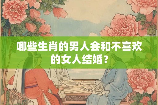 哪些生肖的男人会和不喜欢的女人结婚？